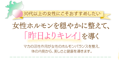 30代以上の女性にこそおすすめしたい。女性ホルモンを穏やかに整えて、「昨日よりキレイ」を導く。マカの活性作用が女性のホルモンバランスを整え、体の内側から、美しさと健康を導きます。