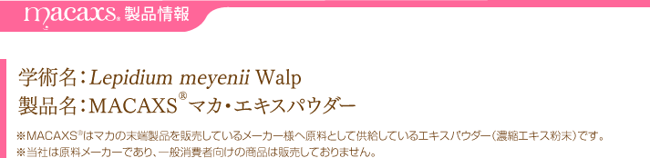 MACAXS®製品情報・・・学術名：Lepidium meyenii Walp、製品名：MACAXS®マカ・エキスパウダー※MACAXS®はマカの末端製品を販売しているメーカー様へ原料として供給しているエキスパウダー（濃縮エキス粉末）です。※当社は原料メーカーであり、一般消費者向けの商品は販売しておりません。