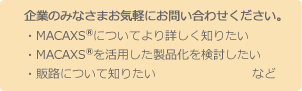 企業のみなさまお気軽にお問い合わせください。・MACAXS®についてより詳しく知りたい・MACAXS®を活用した製品化を検討したい
・販路について知りたいなど