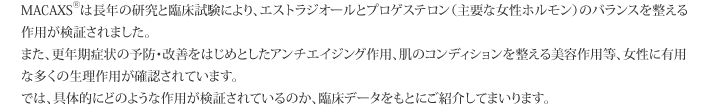 MACAXS®は長年の研究と臨床試験により、エストラジオールとプロゲステロン（主要な女性ホルモン）のバランスを整える作用が検証されました。また、更年期症状の予防・改善をはじめとしたアンチエイジング作用、肌のコンディションを整える美容作用等、女性に有用な多くの生理作用が確認されています。では、具体的にどのような作用が検証されているのか、臨床データをもとにご紹介してまいります。