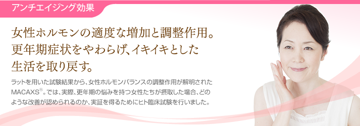 アンチエイジング効果・・・女性ホルモンの適度な増加と調整作用。更年期症状をやわらげ、イキイキとした生活を取り戻す。ラットを用いた試験結果から、女性ホルモンバランスの調整作用が解明されたMACAXS®。では、実際、更年期の悩みを持つ女性たちが摂取した場合、どのような改善が認められるのか、実証を得るためにヒト臨床試験を行いました。