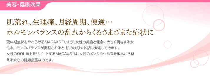 美容・健康効果・・・肌荒れ、生理痛、月経周期、便通…ホルモンバランスの乱れからくるさまざまな症状に。更年期症状をやわらげるMACAXS®ですが、女性の美容と健康に大きく関与する女性ホルモンのバランスが調整されると、肌の状態や体調も安定してきます。女性のQOL向上をサポートするMACAXS®は、女性のメンタルヘルスを根本から整える安心の健康食品なのです。