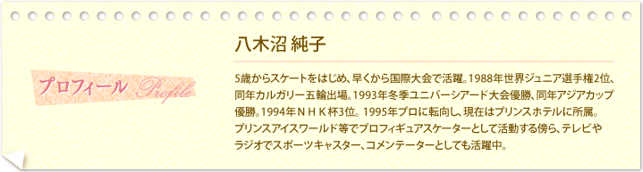 プロフィール―八木沼 純子・・・5歳からスケートをはじめ、早くから国際大会で活躍。1988年世界ジュニア選手権2位、同年カルガリー五輪出場。1993年冬季ユニバーシアード大会優勝、同年アジアカップ優勝。1994年ＮＨＫ杯3位。1995年プロに転向し、現在はプリンスホテルに所属。プリンスアイスワールド等でプロフィギュアスケーターとして活動する傍ら、テレビやラジオでスポーツキャスター、コメンテーターとしても活躍中。