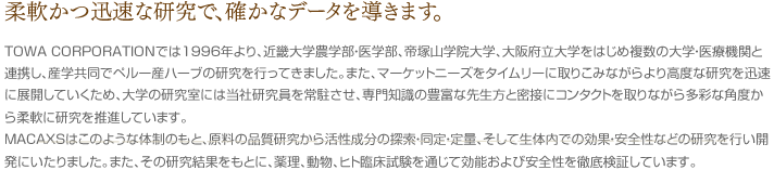 柔軟かつ迅速な研究で、確かなデータを導きます。TOWA CORPORATIONでは1996年より、近畿大学農学部・医学部、帝塚山学院大学、大阪府立大学をはじめ複数の大学・医療機関と連携し、産学共同でペルー産ハーブの研究を行ってきました。また、マーケットニーズをタイムリーに取りこみながらより高度な研究を迅速に展開していくため、大学の研究室には当社研究員を常駐させ、専門知識の豊富な先生方と密接にコンタクトを取りながら多彩な角度から柔軟に研究を推進しています。MACAXSはこのような体制のもと、原料の品質研究から活性成分の探索・同定・定量、そして生体内での効果・安全性などの研究を行い開発にいたりました。また、その研究結果をもとに、薬理、動物、ヒト臨床試験を通じて効能および安全性を徹底検証しています。
