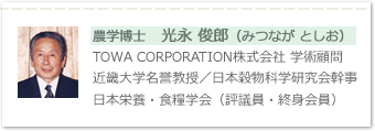 学博士　光永 俊郎（みつなが としお）TOWA CORPORATION株式会社 学術顧問、近畿大学名誉教授／日本穀物科学研究会幹事、日本栄養・食糧学会（評議員・終身会員）