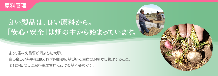 原料管理・・・良い製品は、良い原料から。「安心・安全」は畑の中から始まっています。まず、素材の品質が何よりも大切。自ら厳しい基準を課し、科学的根拠に基づいて生産の現場から管理すること。それが私たちの原料生産管理における基本姿勢です。