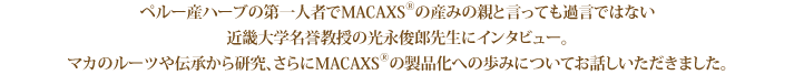 ペルー産ハーブの第一人者でMACAXS®の産みの親と言っても過言ではない近畿大学名誉教授の光永俊郎先生にインタビュー。マカのルーツや伝承から研究、さらにMACAXS®の製品化への歩みについてお話しいただきました。