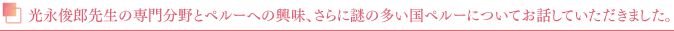 光永俊郎先生の専門分野とペルーへの興味、さらに謎の多い国ペルーについてお話していただきました。