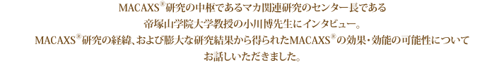 MACAXS®研究の中枢であるマカ関連研究のセンター長である帝塚山学院大学教授の小川博先生にインタビュー。MACAXS®研究の経緯、および膨大な研究結果から得られたMACAXS®の効果・効能の可能性についてお話しいただきました。