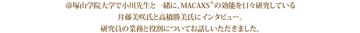 帝塚山学院大学で小川先生と一緒に、MACAXS®の効能を日々研究している井藤美咲氏と高橋勝美氏にインタビュー。研究員の業務と役割についてお話しいただきました。