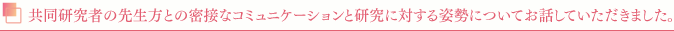 共同研究者の先生方との密接なコミュニケーションと研究に対する姿勢についてお話していただきました。