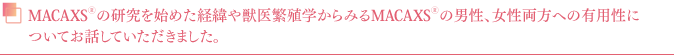 MACAXS®の研究を始めた経緯や獣医繁殖学からみるMACAXS®の男性、女性両方への有用性についてお話していただきました。