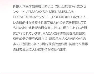 近畿大学医学部在職当時より、当社との共同研究のセンターとしてMACAXS®、MISKAMISKA®、PREMIEX®キャッツクロー、PREMIEX®エルカンプーレの機能性から安全性まで精力的に研究を推進してこられた小川博教授の研究室において現在もあくなき研究が行われています。MACAXS®の新規機能性研究、有効成分の研究のほかに、新製品MISKAMISKA®の多くの機能性、中でも腸内環境改善作用、抗糖化作用等の研究成果に大いに期待が持たれます。