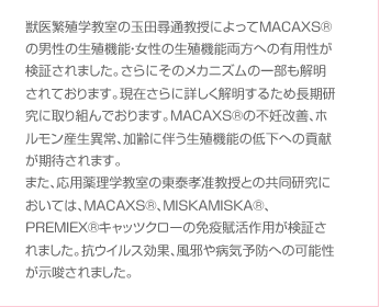 獣医繁殖学教室の玉田尋通教授によってMACAXS®の男性の生殖機能・女性の生殖機能両方への有用性が検証されました。さらにそのメカニズムの一部も解明されております。現在さらに詳しく解明するため長期研究に取り組んでおります。MACAXS®の不妊改善、ホルモン産生異常、加齢に伴う生殖機能の低下への貢献が期待されます。また、応用薬理学教室の東泰孝准教授との共同研究においては、MACAXS®、MISKAMISKA®、PREMIEX®キャッツクローの免疫賦活作用が検証されました。抗ウイルス効果、風邪や病気予防への可能性が示唆されました。