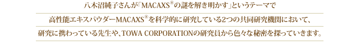 八木沼純子さんが「MACAXS®の謎を解き明かす」というテーマで高性能エキスパウダーMACAXS®を科学的に研究している2つの共同研究機関において、研究に携わっている先生や、TOWA CORPORATIONの研究員から色々な秘密を探っていきます。またMACAXS®錠剤プレゼントのお知らせもございます。