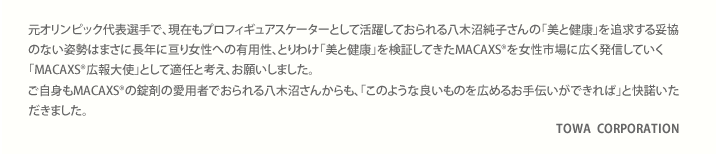 元オリンピック代表選手で、現在もプロフィギュアスケーターとして活躍しておられる八木沼純子さんの「美と健康」を追求する妥協のない姿勢はまさに長年に亘り女性への有用性、とりわけ「美と健康」を検証してきたMACAXS®を女性市場に広く発信していく「MACAXS®広報大使」として適任と考え、お願いしました。ご自身もMACAXS®の錠剤の愛用者でおられる八木沼さんからも、「このような良いものを広めるお手伝いができれば」と快諾いただきました。TOWA  CORPORATION