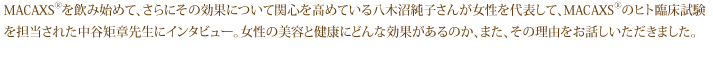 MACAXS®を飲み始めて、さらにその効果について関心を高めている八木沼純子さんが女性を代表して、MACAXS®のヒト臨床試験を担当された中谷矩章先生にインタビュー。女性の美容と健康にどんな効果があるのか、また、その理由をお話しいただきました。